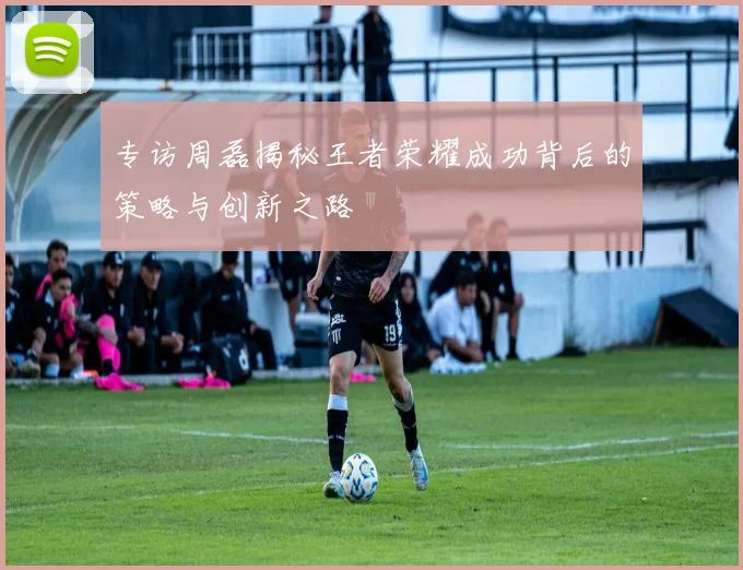 专访周磊揭秘王者荣耀成功背后的策略与创新之路