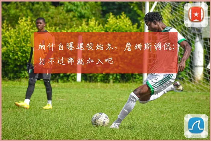 纳什自曝退役始末，詹姆斯调侃：打不过那就加入吧