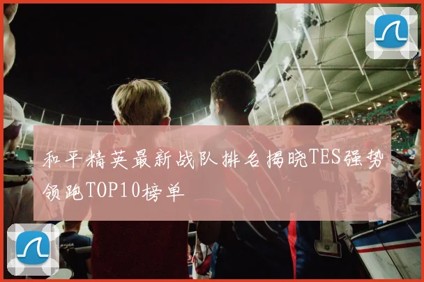 和平精英最新战队排名揭晓TES强势领跑TOP10榜单