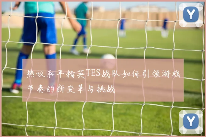 热议和平精英TES战队如何引领游戏节奏的新变革与挑战