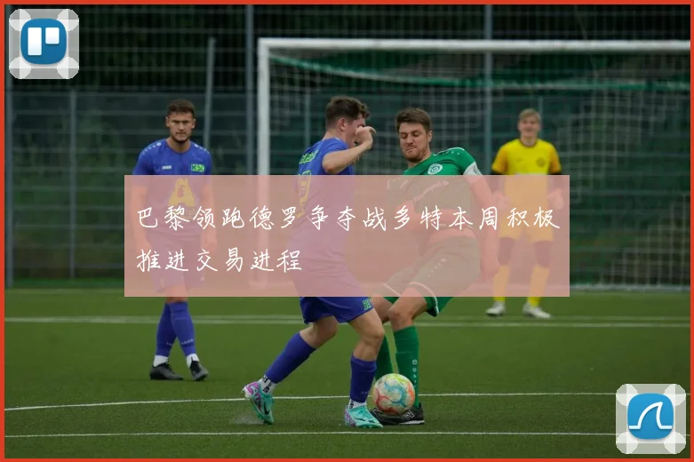 巴黎领跑德罗争夺战多特本周积极推进交易进程