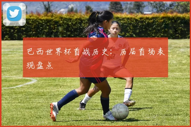巴西世界杯首战历史：历届首场表现盘点