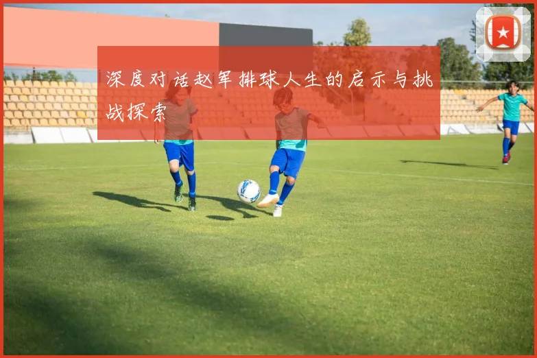 深度对话赵军排球人生的启示与挑战探索