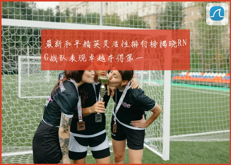 最新和平精英灵活性排行榜揭晓RNG战队表现卓越夺得第一