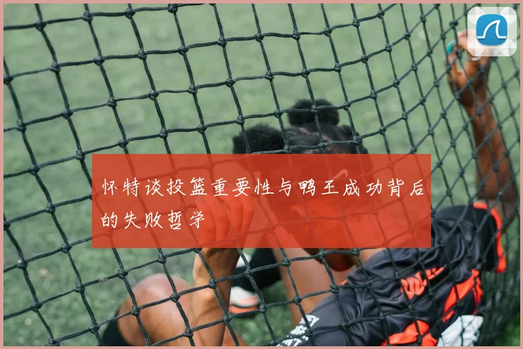 怀特谈投篮重要性与鸭王成功背后的失败哲学